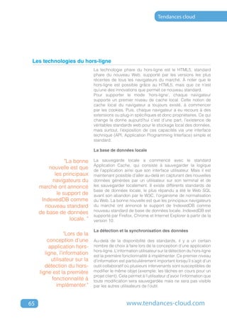 Tendances cloud




 Les technologies du hors-ligne
                                 La technologie phare du hors-ligne est le HTML5, standard
                                 phare du nouveau Web, supporté par les versions les plus
                                 récentes de tous les navigateurs du marché. À noter que le
                                 hors-ligne est possible grâce au HTML5, mais que ce n’est
                                 qu’une des innovations que permet ce nouveau standard.
                                 Pour supporter le mode ‘hors-ligne’, chaque navigateur
                                 supporte un premier niveau de cache local. Cette notion de
                                 cache local du navigateur a toujours existé, à commencer
                                 par les cookies. Puis, chaque navigateur a eu recours à des
                                 extensions ou plug-in spécifiques et donc propriétaires. Ce qui
                                 change la donne aujourd’hui c’est d’une part, l’existence de
                                 véritables standards web pour le stockage local des données,
                                 mais surtout, l’exposition de ces capacités via une interface
                                 technique (API, Application Programming Interface) simple et
                                 standard.

                                 La base de données locale

                 "La bonne       La sauvegarde locale a commencé avec le standard
                                 Application Cache, qui consiste à sauvegarder la logique
         nouvelle est que        de l’application ainsi que son interface utilisateur. Mais il est
            les principaux       maintenant possible d’aller au-delà en capturant des nouvelles
           navigateurs du        données générées par un utilisateur sur son terminal et de
     marché ont annoncé          les sauvegarder localement. Il existe différents standards de
                                 base de données locale, le plus répandu a été le Web SQL
             le support de       avant son abandon par le W3C, l’organisme de normalisation
      IndexedDB comme            du Web. La bonne nouvelle est que les principaux navigateurs
        nouveau standard         du marché ont annoncé le support de IndexedDB comme
                                 nouveau standard de base de données locale. IndexedDB est
     de base de données
                                 supporté par Firefox, Chrome et Internet Explorer à partir de la
                   locale. "     version 10.

                                 La détection et la synchronisation des données
                   "Lors de la
          conception d’une       Au-delà de la disponibilité des standards, il y a un certain
           application hors-     nombre de choix à faire lors de la conception d’une application
                                 hors-ligne. L’information utilisateur sur la détection du hors-ligne
        ligne, l’information     est la première fonctionnalité à implémenter. Ce premier niveau
            utilisateur sur la   d’information est particulièrement important lorsqu’il s’agit d’un
        détection du hors-       outil collaboratif où plusieurs intervenants sont susceptibles de
     ligne est la première       modifier le même objet (exemple: les tâches en cours pour un
                                 projet client). Cela permet à l’utilisateur d’avoir l’information que
            fonctionnalité à     toute modification sera sauvegardée mais ne sera pas visible
               implémenter."     par les autres utilisateurs de l’outil.



65                                                  www.tendances-cloud.com
 