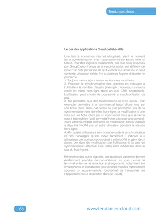 Tendances cloud




     Le cas des applications Cloud collaboratifs

     Une fois la connexion internet récupérée, vient le moment
     de la synchronisation avec l’application coeur basée dans le
     Cloud. Pour des logiciels collaboratifs, tels que ceux proposés
     par GroupCamp, l’enjeu de la synchronisation est différent de
     celui d’un outil personnel tel qu’Evernote ou Gmail où un seul
     contexte utilisateur existe. Il y a plusieurs façons d’aborder le
     problème :
     1. Toujours mettre à jour toutes les données modifiées.
     2. Proposer la synchronisation des données en indiquant à
     l’utilisateur le nombre d’objets (exemple : nouveaux contacts
     créés en mode hors-ligne dans un outil CRM collaboratif).
     L’utilisateur peut choisir de poursuivre la synchronisation ou
     pas.
     3. Ne permettre que des modifications de type ajouts : par
     exemple, permettre à un commercial l’ajout d’une note sur
     une fiche client, mais par contre ne pas permettre, lors de la
     synchronisation des données hors-ligne, la modification d’une
     note sur une fiche client par un commercial alors que la même
     note a été modifiée (cela permet d’éviter d’écraser une donnée).
     Autre variante, ne pas permettre de modification lorsqu’un objet
     a déjà été modifié par un autre utilisateur pendant la session
     hors-ligne.
     4. Afin que les utilisateurs aient conscience de la synchronisation
     et des décalages qu’elle induit forcément : indiquer aux
     utilisateurs par quel moyen un objet a été modifié et gérer deux
     dates, une date de modification par l’utilisateur et la date de
     synchronisation effective (Ces dates étant différentes dans le
     cas du hors-ligne).

     En fonction des outils logiciels, ces quelques variantes doivent
     évidemment prendre en considération ce que permet le
     terminal en terme de résolution et d’ergonomie, notamment les
     smartphones et les tablettes (les versions mobiles représentent
     souvent un sous-ensemble fonctionnel de l’ensemble de
     l’application coeur disponible dans le Cloud).




66                     www.tendances-cloud.com
 