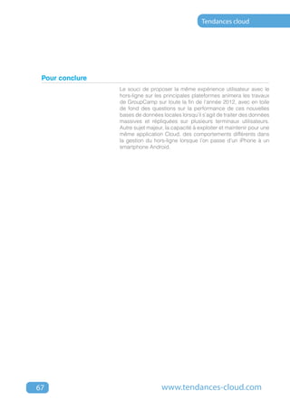 Tendances cloud




 Pour conclure
                 Le souci de proposer la même expérience utilisateur avec le
                 hors-ligne sur les principales plateformes animera les travaux
                 de GroupCamp sur toute la fin de l’année 2012, avec en toile
                 de fond des questions sur la performance de ces nouvelles
                 bases de données locales lorsqu’il s’agit de traiter des données
                 massives et répliquées sur plusieurs terminaux utilisateurs.
                 Autre sujet majeur, la capacité à exploiter et maintenir pour une
                 même application Cloud, des comportements différents dans
                 la gestion du hors-ligne lorsque l’on passe d’un iPhone à un
                 smartphone Android.




67                                 www.tendances-cloud.com
 