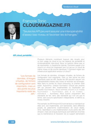Tendances cloud




             François Tonic
             cloudmagazine.fr
             "Seules les API peuvent assurer une interopérabilité
             d’assez bas niveau et favoriser les échanges."




 API, cloud, portabilité…
                               Plusieurs éléments constituent toujours des écueils pour
                               un bon usage du cloud et sur les aspects de portabilité et
                               d’interopérabilité inter-cloud. Nous ne parlons même pas ici
                               de réversibilité, ni d’approche hybride. Comment passer d’un
                               cloud à un cloud (en supposant que l’on est sur un cloud de
                               même niveau et de couche identique) ? Comment migrer son
                               infrastructure applicative vers/sur un cloud ?

           "Les formats de     Les formats de données, d’images virtuelles, de fichiers de
                               configuration sont importants, mais un des points les plus
       données, d’images       importants reste les API. Seules les API peuvent assurer une
     virtuelles, de fichiers   interopérabilité d’assez bas niveau et favoriser les échanges.
     de configuration sont     Mais dans le monde du cloud computing, le chantier reste
      importants, mais un      entier. Aujourd’hui, chaque fournisseur conçoit ses propres
                               API qui peuvent être implémentées ou dupliquées par
       des points les plus     d’autres fournisseurs. Nous sommes encore à un niveau
      importants reste les     f o u r n i s s e u r – f o u r n i s s e u r, p a s à u n n i v e a u :
                       API."   s t a n d a r d – fournisseur. Nous aurons uniquement des
                               standards de fait, donc des standards qui n’en ont que le
                               terme, sans aucune spécification indépendante, et définis au
                               niveau industrie.

                               Par exemple, les API Amazon EC2 sont de facto un standard car
                               elles sont, soit implémentés, soit reproduites, dans différents
                               projets de plate-forme d’administration de cloud (IaaS).
                               Ainsi, OpenStack a une implémentation d’une partie des API
                               Amazon, mais ces briques techniques sont tellement énormes
                               que la maintenance et l’évolution de ce support demandent



69                                                 www.tendances-cloud.com
 