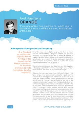 Tendances cloud




            Axel Haentjens
            Orange
            "L’interopérabilité des process en temps réel a
            fait très vite toute la différence avec les solutions
            antérieures."




Rétrospective historique du Cloud Computing
          " Si le Cloud est   Si le Cloud est né en Californie, propulsé dans le monde
                              par des acteurs comme Google ou Amazon, on trouve les
         né en Californie,
                              prémisses de cette technologie dans les années 90 et même en
        propulsé dans le      France ! Rappelez-vous du Minitel, proche ancêtre de l’Internet,
           monde par des      la tarification se modulait du gratuit au payant, suivant les
          acteurs comme       services désirés par l’utilisateur. Cela ne vous fait pas penser
                              aux services en mode “pay as you go” ?
     Google ou Amazon,
              on trouve les   Bien d’autres composants du Cloud se sont développés à
      prémisses de cette      cette époque, comme les commandes en ligne avec Amazon,
    technologie dans les      la virtualisation des serveurs, le paiement à l’usage...
                années 90"    Mais ce n’est que dans les années 2000 que le Cloud a pris
                              forme tel que nous le connaissons, et qu’il a évolué selon les
                              besoins et les stratégies des entreprises. D’abord le sujet
                              favori des geeks avancés, il s’est démocratisé avec les plus
                              gros acteurs de l’Internet. Les bénéfices de son usage, que
                              nous connaissons bien aujourd’hui, n’ont pas tardé à se faire
                              connaître. Google et Amazon ont pu déferlé dans le monde entier
                              en réduisant considérablement leurs coûts de déploiement.
                              C’est à ce moment que les startups ont suivi avec attention
                              leur croissance fulgurante et que de nouvelles questions ont
                              assailli les esprits dont quelques-unes nourrissent encore les
                              illusions... comme l’insécurité des données. Pourtant, si cette
                              dernière est effacée par la certitude que les fournisseurs Cloud
                              font beaucoup plus de test de sécurité qu’une entreprise avec
                              sa propre salle de serveurs, d’autres questions méritaient d’être
                              posées : Qu’en est-il de la disponibilité de mes applications ?



7                                               www.tendances-cloud.com
 