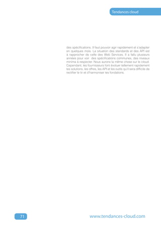 Tendances cloud




     des spécifications. Il faut pouvoir agir rapidement et s’adapter
     en quelques mois. La situation des standards et des API est
     à rapprocher de celle des Web Services. Il a fallu plusieurs
     années pour voir des spécifications communes, des niveaux
     minima à respecter. Nous aurons la même chose sur le cloud.
     Cependant, les fournisseurs font évoluer tellement rapidement
     les solutions, les offres, les API et les outils qu’il sera difficile de
     rectifier le tir et d’harmoniser les fondations.




71                       www.tendances-cloud.com
 