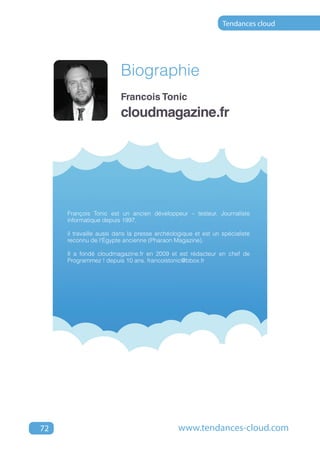 Tendances cloud




                         Biographie
                         Francois Tonic
                         cloudmagazine.fr




     François Tonic est un ancien développeur – testeur. Journaliste
     informatique depuis 1997,

     il travaille aussi dans la presse archéologique et est un spécialiste
     reconnu de l'Égypte ancienne (Pharaon Magazine).

     Il a fondé cloudmagazine.fr en 2009 et est rédacteur en chef de
     Programmez ! depuis 10 ans. francoistonic@bbox.fr




72                                            www.tendances-cloud.com
 