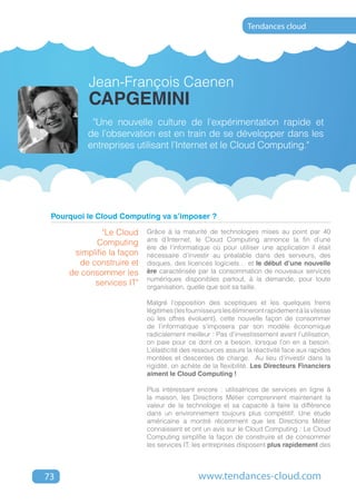 Tendances cloud




          Jean-François Caenen
          CAPGEMINI
           "Une nouvelle culture de l’expérimentation rapide et
          de l’observation est en train de se développer dans les
          entreprises utilisant l’Internet et le Cloud Computing."




 Pourquoi le Cloud Computing va s’imposer ?

              "Le Cloud    Grâce à la maturité de technologies mises au point par 40
                           ans d’Internet, le Cloud Computing annonce la fin d’une
            Computing
                           ère de l’informatique où pour utiliser une application il était
      simplifie la façon   nécessaire d’investir au préalable dans des serveurs, des
       de construire et    disques, des licences logiciels… et le début d’une nouvelle
     de consommer les      ère caractérisée par la consommation de nouveaux services
                           numériques disponibles partout, à la demande, pour toute
           services IT"    organisation, quelle que soit sa taille.

                           Malgré l’opposition des sceptiques et les quelques freins
                           légitimes (les fournisseurs les élimineront rapidement à la vitesse
                           où les offres évoluent), cette nouvelle façon de consommer
                           de l’informatique s’imposera par son modèle économique
                           radicalement meilleur : Pas d’investissement avant l’utilisation,
                           on paie pour ce dont on a besoin, lorsque l’on en a besoin.
                           L’élasticité des ressources assure la réactivité face aux rapides
                           montées et descentes de charge. Au lieu d’investir dans la
                           rigidité, on achète de la flexibilité. Les Directeurs Financiers
                           aiment le Cloud Computing !

                           Plus intéressant encore : utilisatrices de services en ligne à
                           la maison, les Directions Métier comprennent maintenant la
                           valeur de la technologie et sa capacité à faire la différence
                           dans un environnement toujours plus compétitif. Une étude
                           américaine a montré récemment que les Directions Métier
                           connaissent et ont un avis sur le Cloud Computing : Le Cloud
                           Computing simplifie la façon de construire et de consommer
                           les services IT; les entreprises disposent plus rapidement des



73                                           www.tendances-cloud.com
 