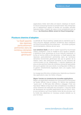 Tendances cloud




                            applications métier dont elles ont besoin; élastique et réactif,
                            le Cloud Computing favorise la transformation des entreprises
                            par le déploiement rapide et flexible de nouvelles activités
                            opérationnelles. Création de valeur et de compétitivité avec le
                            Cloud : les Directions Métier aiment le Cloud Computing !



 Plusieurs chemins d’adoption
       "Le SaaS apporte     La période de ‘‘Cloud washing’’ passée (est-ce vraiment le cas ?),
                            nous pouvons dégager plusieurs tendances dans l’adoption
            des réponses
                            du Cloud Computing par les entreprises … et à retirer quelques
         particulièrement   recommandations, pleines de bon sens.
     pertinentes dans de
     nombreux domaines      Les solutions SaaS ont été et restent aujourd’hui le principal
                            moteur d’adoption. C’est le modèle le plus rapide à adopter.
             fonctionnels   Il bénéficie d’une dynamique et d’une maturité importante, à
             génériques"    la fois en terme d’offre et de demande. Le SaaS apporte des
                            réponses particulièrement pertinentes dans de nombreux
                            domaines fonctionnels génériques tels que la gestion de la
                            relation client, des ressources humaines ou les solutions de
                            communication et de collaboration. Il devient également de
                            plus en plus pertinent dans de nombreux domaines spécialisés
                            tels que la gestion des avis clients, la configuration d’offres ou
                            la gestion d’événements logistiques dans une supply chain
                            multi-acteurs…

                            Le voyage peut être plus complexe pour répondre aux besoins
                            des applications cœur de métier critiques.

                            Migrer l’ancien ou construire les nouvelles applications
                            Migrer une application existante non conçue pour le Cloud peut
                            se révéler difficile, long et coûteux. En dehors des quelques
                            ‘‘quick wins’’, le ROI peut être difficile à dégager. C’est une
                            face Nord ! Même s’il faut réunir des compétences nouvelles et
                            revoir fortement les habitudes de conception, il est plus facile
                            de développer les nouvelles applications pour le Cloud. Ainsi,
                            je suis convaincu qu’il nous faudra moins de dix ans pour voir
                            la moitié des dépenses en nouveaux projets réalisés sur et
                            pour le Cloud.




74                                            www.tendances-cloud.com
 