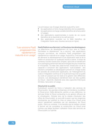 Tendances cloud




                             Les principaux cas d’usage observés aujourd’hui sont :
                             •	 les applications à forte charge (bénéfice de la scalabilité),
                             •	 les applications à charge variable (bénéfice de la facturation
                                à l’usage),
                             •	 des applications expérimentales à durée de vie courte
                                (bénéfice de la réactivité et du self-service),
                             •	 des applications ouvertes sur le Web (bénéfice de
                                l’intégration facile avec d’autres services en ligne).


      "Les solutions PaaS    PaaS (Platform as a Service) : Le Cloud pour les développeurs
                             La plate-forme de développement du futur sera le Cloud.
         progressent très
                             Permettant le déploiement ‘‘as a service’’ des applications
            rapidement en    conçues sur-mesure, les solutions PaaS progressent très
     maturité et en usage"   rapidement en maturité et en usage. Aujourd’hui, il est possible
                             de démarrer le développement d’une application web et de la
                             mettre en production en quelques heures à peine. Il existe de
                             nombreux socles d’exécution simples, éprouvés et bénéficiant
                             d’un packaging performant des technologies les plus modernes
                             et innovantes. Au-delà des plate-formes d’exécution et de la
                             capacité à concevoir des applications ‘‘auto-scalable’’, des
                             solutions complètes se développent prenant en charge toutes
                             les activités de construction applicative, de l’hébergement du
                             code à l’intégration continue et à l’audit technique de la qualité
                             du code en passant par les tests et la gestion des différentes
                             versions. Les développeurs bénéficient bien sûr des qualités
                             du Cloud : réactivité, élasticité avec des capacités théoriques
                             illimitées, facturation à l’usage…

                             Cloud privé ou public
                             Surévaluant souvent les freins à l’adoption des services de
                             Cloud public, les grandes entreprises ont tendance à préférer
                             le Cloud privé. Cette démarche, parfois un peu défensive, ne
                             doit pas limiter le Cloud computing à une gestion efficace de
                             la virtualisation. Compte tenu de la vitesse d’évolution des
                             offres de Cloud public, je suis prêt à parier que les exigences
                             d’entreprise qui justifient la mise en place d’un Cloud privé
                             seront rapidement satisfaites par les opérateurs de Cloud
                             public. Dans ce contexte, il me semble que le meilleur conseil
                             à donner est de considérer la construction du Cloud privé
                             comme une étape facilitant l’utilisation future des services de
                             Cloud public ou hybride.




75                                             www.tendances-cloud.com
 