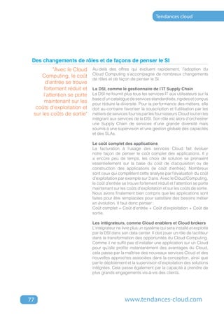 Tendances cloud




 Des changements de rôles et de façons de penser le SI
           "Avec le Cloud    Au-delà des offres qui évoluent rapidement, l’adoption du
                             Cloud Computing s’accompagne de nombreux changements
     Computing, le coût
                             de rôles et de façon de penser le SI.
       d’entrée se trouve
      fortement réduit et    La DSI, comme le gestionnaire de l’IT Supply Chain
      l’attention se porte   La DSI ne fournit plus tous les services IT aux utilisateurs sur la
                             base d’un catalogue de services standardisés, rigides et conçus
      maintenant sur les     pour réduire la diversité. Pour la performance des métiers, elle
  coûts d’exploitation et    doit au contraire favoriser la souscription et l’utilisation par les
 sur les coûts de sortie"    métiers de services fournis par les fournisseurs Cloud tout en les
                             intégrant aux services de la DSI. Son rôle est alors d’orchestrer
                             une Supply Chain de services d’une grande diversité mais
                             soumis à une supervision et une gestion globale des capacités
                             et des SLAs.

                             Le coût complet des applications
                             La facturation à l’usage des services Cloud fait évoluer
                             notre façon de penser le coût complet des applications. Il y
                             a encore peu de temps, les choix de solution se prenaient
                             essentiellement sur la base du coût de d’acquisition ou de
                             construction des applications (le coût d’entrée). Nombreux
                             sont ceux qui complètent cette analyse par l’évaluation du coût
                             d’exploitation par exemple sur 3 ans. Avec le Cloud Computing,
                             le coût d’entrée se trouve fortement réduit et l’attention se porte
                             maintenant sur les coûts d’exploitation et sur les coûts de sortie.
                             Nous avons finalement bien compris que les applications sont
                             faites pour être remplacées pour satisfaire des besoins métier
                             en évolution. Il faut donc penser :
                             Coût complet = Coût d’entrée + Coût d’exploitation + Coût de
                             sortie.

                             Les intégrateurs, comme Cloud enablers et Cloud brokers
                             L’intégrateur ne livre plus un système qui sera installé et exploité
                             par la DSI dans son data center. Il doit jouer un rôle de faciliteur
                             dans la transformation des opportunités du Cloud Computing.
                             Comme il ne suffit pas d’installer une application sur un Cloud
                             pour qu’elle profite instantanément des avantages du Cloud,
                             cela passe par la maîtrise des nouveaux services Cloud et des
                             nouvelles approches associées dans la conception, ainsi que
                             par le déploiement et la supervision d’exploitation des solutions
                             intégrées. Cela passe également par la capacité à prendre de
                             plus grands engagements vis-à-vis des clients.




77                                              www.tendances-cloud.com
 