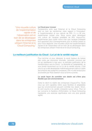 Tendances cloud




   "Une nouvelle culture       Le Cloud pour innover
                               Comprenons enfin que l’Internet et le Cloud Computing
    de l’expérimentation
                               sont en train de transformer notre rapport à l’innovation,
              rapide et de     à l’expérimentation et aux calculs de ROI. Il y a 30 ans,
     l’observation est en      expérimenter coûtait cher. Nous avons alors développé
 train de se développer        une culture de l’analyse préalable de ROI. Aujourd’hui,
                               expérimenter peut coûter moins cher que l’analyse préalable
    dans les entreprises       tout apportant plus d’enseignements pour le temps passé ou
  utilisant l’Internet et le   pour l’euro dépensé. Une nouvelle culture de l’expérimentation
      Cloud Computing."        rapide et de l’observation est en train de se développer dans
                               les entreprises utilisant l’Internet et le Cloud Computing.



 La meilleure justification du Cloud : La Loi de la variété requise
                               Pour terminer et pour dépasser la seule logique de baisse
                               des coûts par économie d’échelle, j’aimerais conclure par
                               ce qui représente à mes yeux, la première justification de la
                               transformation vers le Cloud : La flexibilité et l’adaptabilité. Je
                               suis tombé récemment sur la Loi de la variété requise. C’est
                               une loi qui a été développée mathématiquement dans le cadre
                               de la théorie des systèmes complexes. Elle m’a été rendue plus
                               accessible par Ross Dawson sous la forme suivante :

                               La seule façon de contrôler son destin est d’être plus
                               flexible que son environnement.

                               Cette loi décrit la réalité des entreprises d’aujourd’hui. Seuls
                               ceux qui sont capables d’être aussi flexibles et adaptables
                               que leur environnement peuvent contrôler leur destin. Sinon,
                               ils sont soumis à la variété croissante autour d’eux. Pour ce
                               qui concerne le Système d’Information, le Cloud Computing
                               représente une avancée significative vers une plus grande
                               agilité.




78                                               www.tendances-cloud.com
 