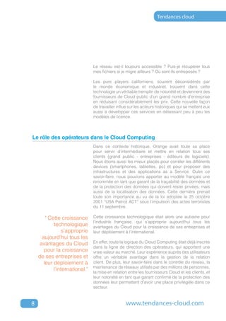 Tendances cloud




                                Le réseau est-il toujours accessible ? Puis-je récupérer tous
                                mes fichiers si je migre ailleurs ? Où sont-ils entreposés ?

                                Les pure players californiens, souvent déconsidérés par
                                le monde économique et industriel, trouvent dans cette
                                technologie un véritable tremplin de notoriété et deviennent des
                                fournisseurs de Cloud public d’un grand nombre d’entreprise
                                en réduisant considérablement les prix. Cette nouvelle façon
                                de travailler influe sur les acteurs historiques qui se mettent eux
                                aussi à développer ces services en délaissant peu à peu les
                                modèles de licence.



Le rôle des opérateurs dans le Cloud Computing
                                Dans ce contexte historique, Orange avait toute sa place
                                pour servir d’intermédiaire et mettre en relation tous ses
                                clients (grand public - entreprises - éditeurs de logiciels).
                                Nous étions aussi les mieux placés pour corréler les différents
                                devices (smartphones, tablettes, pc) et pour proposer des
                                infrastructures et des applications as a Service. Outre ce
                                savoir-faire, nous pouvions apporter au modèle français une
                                renommée en tant que garant de la traçabilité des données et
                                de la protection des données qui doivent rester privées, mais
                                aussi de la localisation des données. Cette dernière prenait
                                toute son importance au vu de la loi adoptée le 25 octobre
                                2001 “USA Patriot ACT” sous l’impulsion des actes terroristes
                                du 11 septembre.

        " Cette croissance      Cette croissance technologique était alors une aubaine pour
                                l’industrie française, qui s’approprie aujourd’hui tous les
            technologique       avantages du Cloud pour la croissance de ses entreprises et
                 s’approprie    leur déploiement à l’international.
      aujourd’hui tous les
     avantages du Cloud         En effet, toute la logique du Cloud Computing était déjà inscrite
                                dans la ligne de direction des opérateurs, qui apportent une
       pour la croissance       vraie valeur au marché. Leur expérience auprès des utilisateurs
    de ses entreprises et       offre un véritable avantage dans la gestion de la relation
       leur déploiement à       client. De plus, leur savoir-faire dans le contrôle du réseau, la
                                maintenance de réseaux utilisés par des millions de personnes,
            l’international."   la mise en relation entre les fournisseurs Cloud et les clients, et
                                leur notoriété en tant que garant confirmé de la protection des
                                données leur permettent d’avoir une place privilégiée dans ce
                                secteur.



8                                                 www.tendances-cloud.com
 