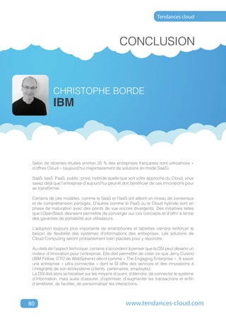 Tendances cloud




                                                 CONCLUSION



            CHRISTOPHE BORDE
            IBM




 Selon de récentes études environ 35 % des entreprises françaises sont utilisatrices «
 d’offres Cloud » (aujourd’hui majoritairement de solutions en mode SaaS).

 SaaS, IaaS, PaaS, public, privé, hybride quelle que soit votre approche du Cloud, vous
 savez déjà que l’entreprise d’aujourd’hui peut et doit bénéficier de ces innovations pour
 se transformer.

 Certains de ces modèles, comme le SaaS et l’IaaS ont atteint un niveau de consensus
 et de compréhension partagés. D’autres comme le PaaS ou le Cloud hybride sont en
 phase de maturation avec des points de vue encore divergents. Des initiatives telles
 que l’OpenStack devraient permettre de converger sur ces concepts et d’offrir à terme
 des garanties de portabilité aux utilisateurs.

 L’adoption toujours plus importante de smartphones et tablettes viendra renforcer le
 besoin de flexibilité des systèmes d’informations des entreprises. Les solutions de
 Cloud Computing seront probablement bien placées pour y répondre.

 Au-delà de l’aspect technique, certains s’accordent à penser que la DSI peut devenir un
 moteur d’innovation pour l’entreprise. Elle doit permettre de créer ce que Jerry Cuomo
 (IBM Fellow, CTO de WebSphere) décrit comme « The Engaging Enterprise ». A savoir
 une entreprise « ultra connectée » dont le SI offre des services et des innovations à
 l’intégralité de son écosystème (clients, partenaires, employés).
 La DSI doit alors se focaliser sur les moyens d’ouvrir, d’étendre, de connecter le système
 d’information, mais aussi d’assurer, d’optimiser, d’augmenter les transactions et enfin
 d’améliorer, de faciliter, de personnaliser les interactions.



80                                                   www.tendances-cloud.com
 