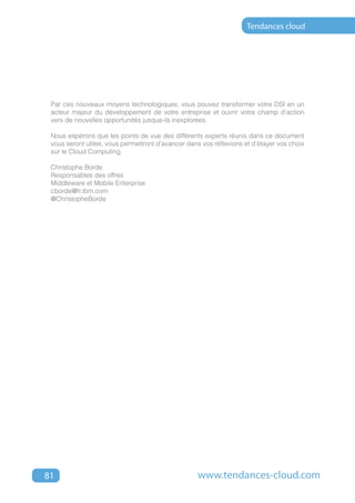 Tendances cloud




 Par ces nouveaux moyens technologiques, vous pouvez transformer votre DSI en un
 acteur majeur du développement de votre entreprise et ouvrir votre champ d’action
 vers de nouvelles opportunités jusque-là inexplorées.

 Nous espérons que les points de vue des différents experts réunis dans ce document
 vous seront utiles, vous permettront d’avancer dans vos réflexions et d’étayer vos choix
 sur le Cloud Computing.

 Christophe Borde
 Responsables des offres
 Middleware et Mobile Enterprise
 cborde@fr.ibm.com
 @ChristopheBorde




81                                                  www.tendances-cloud.com
 