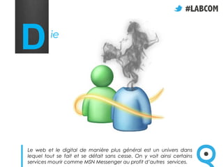 D        ie




Le web et le digital de manière plus général est un univers dans
lequel tout se fait et se défait sans cesse. On y voit ainsi certains
services mourir comme MSN Messenger au profit d’autres services.
 