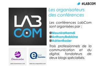 Les organisateurs
des conférences
Les conférences LabCom
sont organisées par :
@MouniraHamdi
@AnthonyBabkine
@AdrienRosier
Trois professionnels de la
communication et du
digital,  fondateurs    de
deux blogs spécialisés.
 
