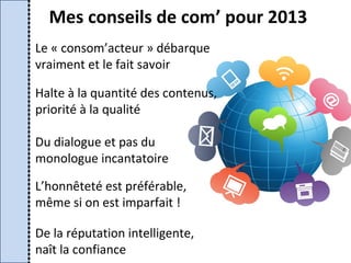 Mes conseils de com’ pour 2013
Le « consom’acteur » débarque
vraiment et le fait savoir

Halte à la quantité des contenus,
priorité à la qualité

Du dialogue et pas du
monologue incantatoire

L’honnêteté est préférable,
même si on est imparfait !

De la réputation intelligente,
naît la confiance
 