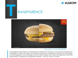 T           RANSPARENCE




                                                    http://youtu.be/oSd0keSj2W8
Hope Bagozzi, responsable du marketing pour McDonald’s Canada, a voulu jouer la transparence,
et propose à travers une vidéo une visite des studios pour comprendre comment les hamburgers
sont photographiés. Ces hamburgers auront le droit à environ sept heures de préparation avant de
passer devant l’appareil du photographe. Résultat : 7 697 531 vues sur Youtube
 