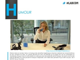 H            UMOUR




                                                           http://youtu.be/Bpy75q2DDow
Partout dans le monde, Nana, la marque des serviettes hygiéniques cherche à séduire les consommatrices
en leur vendant du rêve. Un certain Richard est venu se plaindre sur la page Fan car sa compagne se
transforme chaque mois et cette réalité ne colle pas avec les publicités de la marque. Son post a accumulé
près 87 000 likes et a ainsi poussé la marque à répondre. Une vidéo bien pensée et qui a été vue plus de 3
672 931 fois sur Youtube.
 
