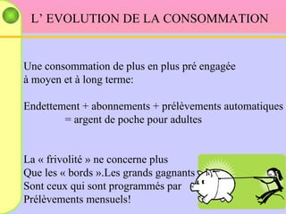 L’ EVOLUTION DE LA CONSOMMATION Une consommation de plus en plus pré engagée  à moyen et à long terme: Endettement + abonnements + prélèvements automatiques = argent de poche pour adultes La « frivolité » ne concerne plus  Que les « bords ».Les grands gagnants Sont ceux qui sont programmés par Prélèvements mensuels!  