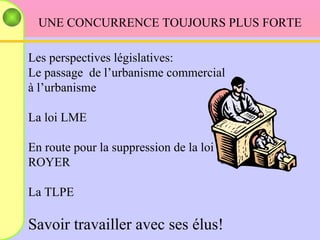 UNE CONCURRENCE TOUJOURS PLUS FORTE Les perspectives législatives: Le passage  de l’urbanisme commercial  à l’urbanisme La loi LME En route pour la suppression de la loi ROYER La TLPE Savoir travailler avec ses élus! 
