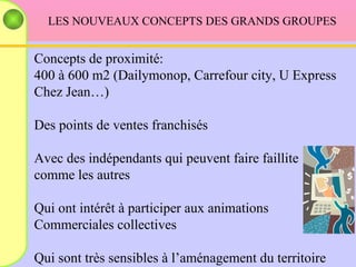 LES NOUVEAUX CONCEPTS DES GRANDS GROUPES Concepts de proximité: 400 à 600 m2 (Dailymonop, Carrefour city, U Express Chez Jean…) Des points de ventes franchisés Avec des indépendants qui peuvent faire faillite  comme les autres Qui ont intérêt à participer aux animations  Commerciales collectives Qui sont très sensibles à l’aménagement du territoire 