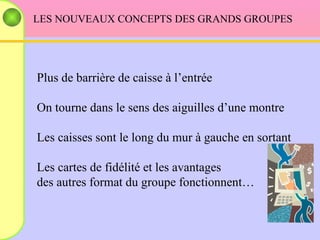 LES NOUVEAUX CONCEPTS DES GRANDS GROUPES Plus de barrière de caisse à l’entrée On tourne dans le sens des aiguilles d’une montre Les caisses sont le long du mur à gauche en sortant Les cartes de fidélité et les avantages  des autres format du groupe fonctionnent… 