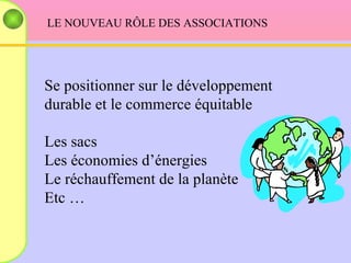 LE NOUVEAU RÔLE DES ASSOCIATIONS  Se positionner sur le développement durable et le commerce équitable Les sacs Les économies d’énergies Le réchauffement de la planète Etc … 