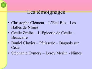 Les témoignages Christophe Clément – L’Etal Bio – Les Halles de Nîmes  Cécile Zrhiba – L’Epicerie de Cécile – Beaucaire Daniel Clavier – Pâtisserie – Bagnols sur Cèze Stéphanie Eymery – Leroy Merlin - Nîmes 