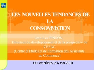 LES NOUVELLES TENDANCES DE LA CONSOMMATION Jean-Luc PINSON,  Directeur du développement et de la prospective du CEFAC (Centre d’Etudes et de Formation des Assistants  au Commerce ) CCI de NÎMES le 6 mai 2010 
