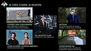 STORIES ARE EVERYWHERE
UNE CAMPAGNE ILLUSTRANT LE
POTENTIEL CRÉATIF DES STORIES
LOOK CLOSER: ACROSS AMERICA
INTERACTIVE FILM BY A&E
DÉTOUR
UN COURT-MÉTRAGE DE MICHEL
GONDRY TOURNÉ AVEC UN IPHONE
SUPER MARIO AR
LE MYTHIQUE LEVEL 1 EN RÉALITÉ
AUGMENTÉE, RÉALISÉ PAR UN FAN
JE CRÉE COMME JE RESPIRE
YSL BEAUTÉ CLUB
HOPSCOTCH LUXE / MARS 2017
 