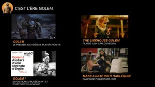C’EST L’ÈRE GOLEM
THE LIMEHOUSE GOLEM
FILM DE JUAN CARLOS MEDINA
GOLEM
LE PREMIER JEU VIDÉO DE PLAYSTATION VR
GOLEM !
EXPOSITION DU MUSÉE D’ART ET
D’HISTOIRE DU JUDAÏSME
MAKE A DATE WITH HARLEQUIN
CAMPAGNE PUBLICITAIRE, 2017
 