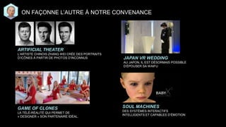 ON FAÇONNE L’AUTRE À NOTRE CONVENANCE
GAME OF CLONES
LA TÉLÉ-RÉALITÉ QUI PERMET DE
« DESIGNER » SON PARTENAIRE IDÉAL.
ARTIFICIAL THEATER
L’ARTISTE CHINOIS ZHANG WEI CRÉE DES PORTRAITS
D’ICÔNES À PARTIR DE PHOTOS D’INCONNUS JAPAN VR WEDDING
AU JAPON, IL EST DÉSORMAIS POSSIBLE
D’ÉPOUSER SA WAIFU
SOUL MACHINES
DES SYSTÈMES INTERACTIFS
INTELLIGENTS ET CAPABLES D’ÉMOTION
 
