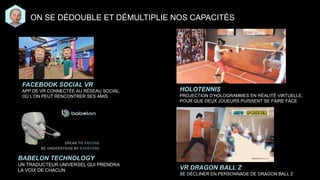 BABELON TECHNOLOGY
UN TRADUCTEUR UNIVERSEL QUI PRENDRA
LA VOIX DE CHACUN
HOLOTENNIS
PROJECTION D’HOLOGRAMMES EN RÉALITÉ VIRTUELLE,
POUR QUE DEUX JOUEURS PUISSENT SE FAIRE FACE
ON SE DÉDOUBLE ET DÉMULTIPLIE NOS CAPACITÉS
FACEBOOK SOCIAL VR
APP DE VR CONNECTÉE AU RÉSEAU SOCIAL,
OÙ L’ON PEUT RENCONTRER SES AMIS
VR DRAGON BALL Z
SE DÉCLINER EN PERSONNAGE DE DRAGON BALL Z
 