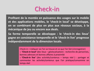 Check-in
Profitant de la montée en puissance des usages sur le mobile
et des applications mobiles, le ‘check-in local’ se développe,
en se combinant de plus en plus aux réseaux sociaux, à la
mécanique de jeu ou encore aux deals.
Sa forme temporelle se développe : le ‘check-in des lieux’
gagne en consistance temporelle et le ‘check-in live’ progresse
indépendamment de la dimension locale.

         Check-in = indiquer où l’on se trouve et ce que l’on fait (s’enregistrer)
         o ‘Check-in local’ (des lieux – géolocalisation) : recherche de personnes,
         bonnes adresses et bonnes affaires à proximité
         o ‘Check-in live’ (des activités/contenus – temps réel ) : partager et
         commenter les activités/contenus que l’on pratique/consomme en
         temps réel
 