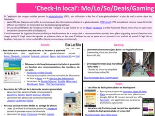 ‘Check-in local’: Mo/Lo/So/Deals/Gaming
   Si l’explosion des usages mobiles permet la géolocalisation (GPS), son utilisation à des fins d’’auto-géolocalisation’ a plus de mal à entrer dans les
   habitudes :
   - seuls 29% des Français sont prêts à communiquer des informations relatives à la géolocalisation (CDC-Acsel), 72% considérant comme risqué le fait de
       diffuser sur internet en temps réel leur localisation géographique
   - le taux de pénétration de Foursquare (1% des Français) n’a pas évolué en un an (Ifop), Facebook a arrêté Facebook Places moins d’un an après son
       lancement (seulement 6% d’utilisateurs).
   L’enrichissement de la géolocalisation mobile par les dimensions de « temps réel », recommandation sociale, bons plans et gaming pourrait favoriser son
   usage, puisqu’il s’agit moins de signaler sa présence dans un lieu que d’indiquer ce qui se passe en ce moment à cet endroit et quand il s’agit de se
   localiser c’est pour en retirer un bénéfice (social, économique, émotionnel).

                                        Sociale                                                                     Gaming
o Rencontre et interaction avec des amis ou inconnus à proximité                    o Lancement de nouveaux jeux basés sur la géolocalisation :
   Multiplication   des     applications    de    géolocalisation   sociale   :       Gameorlive, Oust.me, World of
   Banjo, Oleapark, Unsocial, Forecast, JoyLocal, Agora, Just Around Us ou Find       Fourcraft, etc.
   my friends d’Apple

                     o Découverte de lieux/évènements/activités à proximité         o Développement des jeux marketing
                       en fonction des recommandations des membres, de                ‘virtu-réels’ :
                       ses amis                                                        Chasses au trésor ou enquêtes
                      – Facebook rachète Gowalla                                       interactives online/IRL
                      – Foursquare propose une fonctionnalité de découverte
                         de lieux « Radar » et le check-in des évènements           Plus d’exemples dans ‘Gamification’
                      – Lancement de Google Schemer, Scoville, Wherevent,
                         MonNuage, Tipao, The Tweetographer                                                          Deals
                                                                                     o Les offres de deals géolocalisées se développent :
o Rencontre de l’offre et de la demande services géolocalisés
  – Lancement des services d’aide communautaire                                                   –   Foursquare propose de nouveaux types de deals
     LocalHero, Stootie, Wydif, Geokiwi, OhSoWe                                                   –   Plyce se repositionne sur les bons plans locaux
  – Lancement des services de questions/réponses                                                  –   Google, NRJ et 20 minutes lancent leur offre
    Loquest, Localmind, Gootip                                                                    –   Sentinelo : une application qui localise les
                                                                                                      promotions à proximité
o Réseaux sociaux mobiles dédiés au partage de photos
  – Avec 15 millions d’utilisateurs (en un an), Instagram                            o Les acteurs de l’achat groupé lancent leur application
     devient le premier réseau social mobile                                           mobile de deals géolocalisés en temps réel
  – Lancement de Color, Photovine (Google), Hipster,                                 Plus d’exemples dans ‘Bons plans’
 