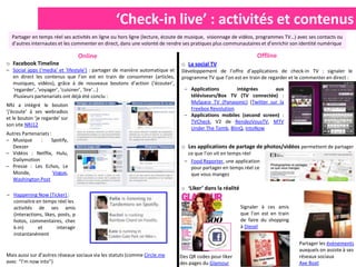 ‘Check-in live’ : activités et contenus
  Partager en temps réel ses activités en ligne ou hors ligne (lecture, écoute de musique, visionnage de vidéos, programmes TV…) avec ses contacts ou
  d’autres internautes et les commenter en direct, dans une volonté de rendre ses pratiques plus communautaires et d’enrichir son identité numérique

                                   Online                                                                        Offline
o Facebook Timeline                                                           o La social TV
– Social apps (‘media’ et ‘lifestyle’) : partager de manière automatique et   Développement de l’offre d’applications de check-in TV : signaler le
  en direct les contenus que l’on est en train de consommer (articles,        programme TV que l’on est en train de regarder et le commenter en direct :
  musiques, vidéos), grâce à de nouveaux boutons d’action (‘écouter’,
  ‘regarder’, ‘voyager’, ‘cuisiner’, ‘lire’…)                                  – Applications       intégrées      aux
  Plusieurs partenariats ont déjà été conclu :                                   téléviseurs/Box TV (TV connectée) :
                                                                                 MySpace TV (Panasonic) (Twitter sur la
NRJ a intégré le bouton
                                                                                 Freebox Revolution
‘j'écoute’ à ses webradios
                                                                               – Applications mobiles (second screen) :
et le bouton ‘je regarde’ sur
                                                                                 TVCheck, V2 de RendezVousTV, MTV
son site NRJ12
                                                                                 Under The Tomb, BlinQ, IntoNow
Autres Partenariats :
– Musique      :     Spotify,
  Deezer                                                                      o Les applications de partage de photos/vidéos permettent de partager
– Vidéos : Netflix, Hulu,                                                       ce que l’on vit en temps réel
  Dailymotion                                                                  – Food Reporter, une application
– Presse : Les Echos, Le                                                         pour partager en temps réel ce
  Monde,              Vogue,                                                     que vous mangez
  Washington Post
                                                                              o ‘Liker’ dans la réalité
– Happening Now (Ticker) :
  connaitre en temps réel les
  activités de ses amis                                                                                   Signaler à ces amis
  (interactions, likes, posts, p                                                                          que l’on est en train
  hotos, commentaires, chec                                                                               de faire du shopping
  k-in)      et        interagir                                                                          à Diesel
  instantanément
                                                                                                                                  Partager les évènements
                                                                                                                                  auxquels on assiste à ses
Mais aussi sur d’autres réseaux sociaux via les statuts (comme Circle.me      Des QR codes pour liker                             réseaux sociaux
avec “I’m now into”)                                                          des pages du Glamour                                Axe Boat
 