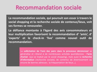Recommandation sociale
La recommandation sociale, qui poursuit son essor à travers le
social shopping et la recherche sociale de contenus/lieux, voit
ses formes se renouveler.
La défiance montante à l’égard des avis consommateurs et
leur multiplication favorisent la recommandation d’ ‘amis’, d’
‘experts’ et le check-in ‘live’ comme nouvel outil de
recommandation.

         La sollicitation de l’avis des pairs dans le processus décisionnel se
         généralise et s’étend à de nombreuses activités quotidiennes : l’acte
         d’achat (qui se traduit par le social shopping), mais aussi la recherche
         d’information (recherche sociale), de contenus de divertissement ou
         encore de bonnes adresses. la fréquentation de lieux…).
 