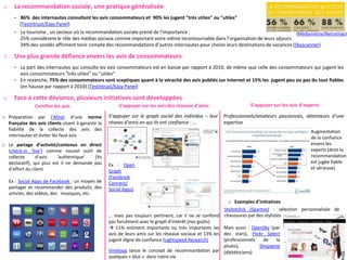 o     La recommandation sociale, une pratique généralisée
      – 86% des internautes consultent les avis consommateurs et 90% les jugent "très utiles" ou "utiles"
        (Testntrust/Easy Panel)
      – Le tourisme , un secteur où la recommandation sociale prend de l’importance :                                                (Médiamétrie/Netratings)
        25% considèrent le rôle des médias sociaux comme important voire même incontournable dans l’organisation de leurs séjours
        34% des sondés affirment tenir compte des recommandations d’autres internautes pour choisir leurs destinations de vacances (Skyscanner)

o     Une plus grande défiance envers les avis de consommateurs
      – La part des internautes qui consulte les avis consommateurs est en baisse par rapport à 2010, de même que celle des consommateurs qui jugent les
        avis consommateurs "très utiles" ou "utiles"
      – En revanche, 75% des consommateurs sont sceptiques quant à la véracité des avis publiés sur Internet et 15% les jugent peu ou pas du tout fiables
        (en hausse par rapport à 2010) (Testntrust/Easy Panel)

o     Face à cette déviance, plusieurs initiatives sont développées
                Certifier les avis                      S’appuyer sur les avis des réseaux d’amis                   S’appuyer sur les avis d’experts

o Préparation par l’Afnor d’une norme               S’appuyer sur le graph social des individus – leur   Professionnels/amateurs passionnés, détenteurs d’une
  française des avis clients visant à garantir la   réseau d’amis en qui ils ont confiance - …           expertise
  fiabilité de la collecte des avis des                                                                                                         Augmentation
  internautes et éviter les faux avis                                                                                                           de la confiance
o Le partage d’activité/contenus en direct                                                                                                      envers les
  (check-in ‘live’) comme nouvel outil de                                                                                                       experts (dont la
  collecte      d’avis    ‘authentique’   (Vs                                                                                                   recommandation
  déclaratif), qui plus est il ne demande pas                                                                                                   est jugée fiable
                                                    Ex : Open
  d’effort du client                                                                                                                            et sérieuse)
                                                    Graph
                                                    (Facebook
    Ex : Social Apps de Facebook : un moyen de      Connect/
    partager et recommander des produits, des       Social Apps)
    articles, des vidéos, des musiques, etc.
                                                                                                            o Exemples d’initiatives
                                                                                                          Stylistclick (Spartoo) : sélection personnalisée de
                                                    … mais pas toujours pertinent, car il ne se confond chaussures par des stylistes
                                                    pas forcément avec le graph d’intérêt (nos goûts)
                                                     11% estiment importants ou très importants les Mais aussi : OpenSky (par
                                                    avis de leurs amis sur les réseaux sociaux et 13% les des stars), Flickr Select
                                                    jugent digne de confiance (Lightspeed Research)       (professionnels    de   la
                                                                                                          photo),          Shopwise
                                                    Vineloop lance le concept de recommandation par (diététiciens)
                                                    quelques « élus » dans notre vie
 