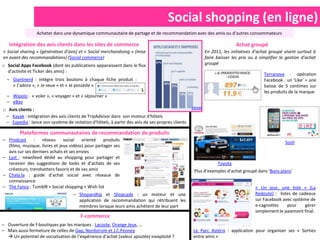 Social shopping (en ligne)
                 Acheter dans une dynamique communautaire de partage et de recommandation avec des amis ou d’autres consommateurs

   Intégration des avis clients dans les sites de commerce                                                              Achat groupé
« Social sharing » (génération d’avis) et « Social merchandising » (mise                                En 2011, les initiatives d’achat groupé visent surtout à
en avant des recommandations) (Social commerce)                                                         faire baisser les prix ou à simplifier la gestion d’achat
o Social Apps Facebook (dont les publications apparaissent dans le flux                                 groupé
  d’activité et Ticker des amis) :
                                                                                                                                      Terranova : opération
  – Giantnerd : intègre trois boutons à chaque fiche produit :                                                                        Facebook : un ‘Like’ = une
    « J’adore », « Je veux » et « Je possède »                                                                                        baisse de 5 centimes sur
                                                                                                                                      les produits de la marque
  – Wipolo : « voler », « voyager » et « séjourner »
  – eBay
o Avis clients :                                                                                24h00

 – Kayak : intégration des avis clients de TripAdvisor dans son moteur d'hôtels
 – Expedia : lance son système de notation d'hôtels, à partir des avis de ses propres clients

         Plateformes communautaires de recommandation de produits
– Prodcast      :   réseau social orienté          produits
                                                                                                                                                 Sosh
  (films, musique, livres et jeux vidéos) pour partager ses
  avis sur ses derniers achats et ses envies
– Lyst : newsfeed dédié au shopping pour partager et
  recevoir des suggestions de looks et d’achats de ses                                                        Toyota
  créateurs, trendsetters favoris et de ses amis                                                 Plus d’exemples d’achat groupé dans ‘Bons plans’
– Chala.la : guide d’achat social avec réseaux de
  connaissance
– The Fancy : TumblR + Social shopping + Wish list                                                                               « Un jour, une liste » (La
                                    – Shopandtip et Shopcade : un moteur et une                                                  Redoute) : listes de cadeaux
                                      application de recommandation qui rétribuent les                                           sur Facebook avec système de
                                      membres lorsque leurs amis achètent de leur part                                           e-cagnottes    pour     gérer
                                                                                                                                 simplement le paiement final.
                                       F-commerce
– Ouverture de f-boutiques par les marques : Lacoste, Orange Jeux, …
– Mais aussi fermeture de celles de Gap, Nordstrom et J.C.Penney                                Le Parc Astérix : application pour organiser ses « Sorties
   Un potentiel de socialisation de l’expérience d’achat (valeur ajoutée) inexploité ?         entre amis »
 