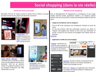 Social shopping (dans la vie réelle)
                     Points de vente connectés                                                     ‘Mobile social shopping’
Demander l’avis de ses réseaux sociaux en temps réel ou acheter en groupe    Avec le développement de l’équipement en smartphones et des usages
pour faire baisser les prix, grâce à des dispositifs ‘connectés’             mobiles (Internet mobile, applications mobiles…), les shoppers peuvent
                                                                             solliciter l’avis de leurs proches en temps réel directement depuis le point de
                                                                             vente

                                                                             o Usages du smartphone chez les shoppeurs
                                                                             – Plus de 48 % des utilisateurs de smartphones l'utilisent en point         de
                                                                               vente
                                                                             – Au top des activités, 24% des mobinautes prennent une photo               en
                                                                               magasin, 16% joignent leur famille ou leurs amis pour demander            un
                                                                               conseil et près de 14 % d'entre eux partagent leurs photos prises         en
                         « Diesel Cam » : se                                   boutique
                         prendre en photo et la                              ComScore
                         publier sur Facebook ou     MiMirror (RepublicTM)
                         ‘Liker’ un produit, pour                            o Applications mobiles de social shopping
                         avoir l’avis de ses amis
                                                                              Yakatag : transformer ses
                                                                              coups de cœur produits en
                                                                              fiche produit géolocalisée, les
                                                                              partager sur ses réseaux
                                                                              sociaux et tchatter en direct




Tweet Mirror (Morgan) : miroir
numérique pour se prendre en photo                                                                 Staround : prendre en photo un produit/service et
durant ses essayages de vêtements et                                                               demander l’opinion à ses réseaux Facebook ou
demander l’avis de ses abonnés                 ICA Vanadis : promo
                                                                                                   Twitter et/ou partager son avis
Twitter en y publiant sa photos, ou en         évolutives dans ses points
les envoyant directement par SMS               de vente grâce au check-in
                                                                                                   Mais aussi : Peexter, une application pour rechercher
(blluetooth) ou e-mail                         groupé de clients
                                                                                                   et partager ses produits préférés en indiquant les
                                                                                                   lieux où les trouver
 