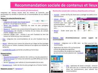 Recommandation sociale de contenus et lieux
                 Recherche sociale (d’information)                                  Recherche sociale (de contenus divertissants et lieux)
Intégration des réseaux sociaux dans les moteurs de recherche, pour
personnaliser les résultats en fonction de la recommandation de ses relations      – Youtube : création de flux de chaine pour y partager ses vidéos et ses
sociales                                                                             listes de lecture
Moteurs de recherche/Portail de news :
                                                                                   – Likester Affinities : utilise les
o Google
                                                                                     informations de votre profil
  – Intégration de Google+ dans Google Search
                                                                                     Facebook pour vous suggérer des
     (profils G+, les partages et les photos)
                                                                                     recommandations           sur       des
  – What’s Hot (Google+) : répertorie les news les plus partagées/
                                                                                     films, livres, bars, musiciens, restaur
     commentées.
                                                                                     ants,…
  – Bouton +1 : montrer à ses contacts Gmail et Google les sites intéressants
  – Personnalisation des résultats en fonction de son réseau de contacts           – Mitaani : Guide social pour les
     (Twitter, Blogger, Buzz et Flick)                                               sorties
  – Extension ‘google +Like’ : montrer à ses amis Facebook les liens (du
     moteur de recherche) qui nous intéressent
                                                                                  o Check-in ‘live’       (d’activités/contenus)    comme      support    de
o Bing : intégration des recommandations de ses amis Facebook dans les              recommandation
  SERP
o Wajam : extension pour moteur de recherche qui intègre les liens partagés        – Facebook : intégration de la VOD, dont         les films pourront être
  par vos amis sur Twitter, Facebook, Delicious et vos signets aux résultats de      recommandés
  recherche                                                                        – Applications de check-in TV, qui fonctionne
o msnNOW (Microsoft): portail des actualités qui font le buzz                        comme des guides de programme :
                                                                                     recommandation des programmes regardés
Réseaux sociaux :                                                                    par ses amis ou les plus populaire (ex. TV Check)
o Facebook:
 – Nouvelle fonctionnalité de sélection des contenus « les plus populaires »
 – Obtention brevet d’un moteur de recherche aux SERP affinés par les clics
    de ses amis
 – Service ‘Questions’ pour solliciter la recommandation de ses amis
o Strawberryj.am : reader des liens les plus partagés de sa Timeline Twitter                            – Ditto : application de check-in anticipés : annoncer
                                                                                                          à ses amis que l’on a l’intention de faire quelque
Magazines sociaux (Cf. ‘Agrégation’)                                                                      chose très prochainement, pour solliciter leur
                                                                                                          recommandation
 