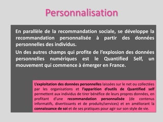 Personnalisation
En parallèle de la recommandation sociale, se développe la
recommandation personnalisée à partir des données
personnelles des individus.
Un des autres champs qui profite de l’explosion des données
personnelles numériques est le Quantified Self, un
mouvement qui commence à émerger en France.


        L’exploitation des données personnelles laissées sur le net ou collectées
        par les organisations et l’apparition d’outils de Quantified self
        permettent aux individus de tirer bénéfice de leurs propres données, en
        profitant d’une recommandation personnalisée (de contenus
        informatifs, divertissants et de produits/services) et en améliorant la
        connaissance de soi et de ses pratiques pour agir sur son style de vie.
 