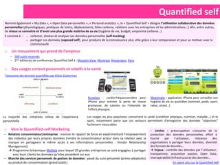 Quantified self
 Nommé également « My Data », « Open Data personnelles », « Personal analytics », le « Quantified-Self » désigne l’utilisation collaborative des données
 personnelles (physiologiques, pratiques de loisirs, déplacements, bilan carbone, relations avec les entreprises et les administrations…) afin, entre autres,
 de mieux se connaitre et d’avoir une plus grande maitrise de sa vie (hygiène de vie, budget, empreinte carbone…)
 Il consiste à : – collecter, stocker et analyser ses données personnelles (self-tracking)
                 – partager ces données (exposed self), pour produire de la connaissance plus utile grâce à leur comparaison et pour se motiver avec la
                   communauté

 o    Un mouvement qui prend de l’ampleur
     – 500 outils recensés
     – 1ère édition(s) de conférences Quantified Self à : Moutain View, Montréal, Amsterdam, Paris

 o    Des usages surtout personnels et relatifs à la santé
 Taxonomie des données quantifiées par Ethan Zuckerman




                                                               Runalizer : cardio-fréquencemètre pour        Weekmate : application iPhone pour surveiller son
                                                               iPhone pour estimer la perte de masse         hygiène de vie au quotidien (sommeil, poids, sport,
                                                               graisseuse, de calories ou l’intensité de     tabac, alcool…)
                                                               l’effort physique.

La majorité des initiatives relève de l’expérience            Les usages les plus populaires concernent la santé (condition physique, nutrition, maladie…) et le
personnelle                                                   sport, notamment parce que ces secteurs permettent d’enregistrer des données “objectives”
                                                              facilement mesurables
o    Vers le Quantified-self Marketing                                                                       – Limites : préoccupation croissante de la
– Relation consommateur/entreprise : inverser le rapport de force en expérimentant l’empowerment             protection des données personnelles, effort à
  des individus par leurs propres données (rendre le consommateur acteur dans sa relation avec la            fournir    par      l’utilisateur,  réticence  des
  marque en partageant le même accès à ses informations personnelles : Vendor Relationship                   organisations à partager leurs données, diversité
  Management)                                                                                                des formats de données…
   Programme britannique MyData pour lequel 20 grandes entreprises se sont engagées à partager               Enjeux : contrôle des données par l’utilisateur,
     avec leurs clients les données qu’elles possèdent sur eux                                               transparence, acquisition passive, Open Data,
– Marché des services personnels de gestion de données : passé du suivi personnel (primo-adoptants)          interopérabilité (infrastructure) des données…
  au produit de consommation (grand public)                                                                                   En savoir plus sur le Quantified-Self
 