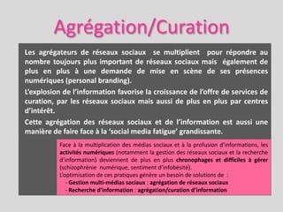 Agrégation/Curation
Les agrégateurs de réseaux sociaux se multiplient pour répondre au
nombre toujours plus important de réseaux sociaux mais également de
plus en plus à une demande de mise en scène de ses présences
numériques (personal branding).
L’explosion de l’information favorise la croissance de l’offre de services de
curation, par les réseaux sociaux mais aussi de plus en plus par centres
d’intérêt.
Cette agrégation des réseaux sociaux et de l’information est aussi une
manière de faire face à la ‘social media fatigue’ grandissante.
           Face à la multiplication des médias sociaux et à la profusion d’informations, les
           activités numériques (notamment la gestion des réseaux sociaux et la recherche
           d’information) deviennent de plus en plus chronophages et difficiles à gérer
           (schizophrénie numérique, sentiment d’infobésité).
           L’optimisation de ces pratiques génère un besoin de solutions de :
              - Gestion multi-médias sociaux : agrégation de réseaux sociaux
              - Recherche d’information : agrégation/curation d’information
 