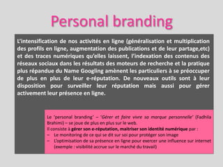 Personal branding
L’intensification de nos activités en ligne (généralisation et multiplication
des profils en ligne, augmentation des publications et de leur partage,etc)
et des traces numériques qu’elles laissent, l’indexation des contenus des
réseaux sociaux dans les résultats des moteurs de recherche et la pratique
plus répandue du Name Googling amènent les particuliers à se préoccuper
de plus en plus de leur e-réputation. De nouveaux outils sont à leur
disposition pour surveiller leur réputation mais aussi pour gérer
activement leur présence en ligne.


           Le ‘personal branding’ – ‘Gérer et faire vivre sa marque personnelle’ (Fadhila
           Brahimi) – se joue de plus en plus sur le web.
           Il consiste à gérer son e-réputation, maitriser son identité numérique par :
           – Le monitoring de ce qui se dit sur soi pour protéger son image
           – L’optimisation de sa présence en ligne pour exercer une influence sur internet
                (exemple : visibilité accrue sur le marché du travail)
 
