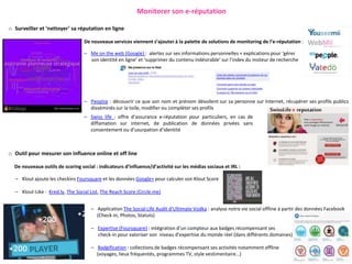 Monitorer son e-réputation

o Surveiller et ‘nettoyer’ sa réputation en ligne

                                  De nouveaux services viennent s’ajouter à la palette de solutions de monitoring de l’e-réputation :

                                  – Me on the web (Google) : alertes sur ses informations personnelles + explications pour ‘gérer
                                    son identité en ligne’ et ‘supprimer du contenu indésirable’ sur l’index du moteur de recherche




                                  – Peoplze : découvrir ce que son nom et prénom dévoilent sur sa personne sur Internet, récupérer ses profils publics
                                    disséminés sur la toile, modifier ou compléter ses profils
                                  – Swiss life : offre d’assurance e-réputation pour particuliers, en cas de
                                    diffamation sur internet, de publication de données privées sans
                                    consentement ou d’usurpation d’identité



o Outil pour mesurer son influence online et off line

  De nouveaux outils de scoring social : indicateurs d’influence/d’activité sur les médias sociaux et IRL :

  – Klout ajoute les checkins Foursquare et les données Google+ pour calculer son Klout Score

  – Klout-Like : Kred.ly, The Social List, The Reach Score (Circle.me)


                                     – Application The Social Life Audit d’Ultimate Vodka : analyse notre vie social offline à partir des données Facebook
                                       (Check-in, Photos, Statuts)

                                     – Expertise (Foursquare) : intégration d’un compteur aux badges récompensant ses
                                       check-in pour valoriser son niveau d'expertise du monde réel (dans différents domaines)

                                     – Badgification : collections de badges récompensant ses activités notamment offline
                                       (voyages, lieux fréquentés, programmes TV, style vestimentaire…)
 