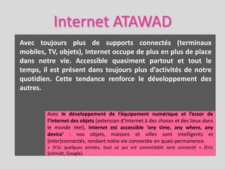 Internet ATAWAD
Avec toujours plus de supports connectés (terminaux
mobiles, TV, objets), Internet occupe de plus en plus de place
dans notre vie. Accessible quasiment partout et tout le
temps, il est présent dans toujours plus d’activités de notre
quotidien. Cette tendance renforce le développement des
autres.


        Avec le développement de l’équipement numérique et l’essor de
        l’Internet des objets (extension d’Internet à des choses et des lieux dans
        le monde réel), Internet est accessible ‘any time, any where, any
        device’ : nos objets, maisons et villes sont intelligents et
        (inter)connectés, rendant notre vie connectée en quasi-permanence.
        « D’ici quelques années, tout ce qui est connectable sera connecté » (Eric
        Schmidt, Google).
 