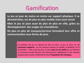 Gamification
Le jeu se joue de moins en moins sur support physique. Il se
dématérialise, est de plus en plus mobile mais aussi social.
Mais le jeu se joue aussi de plus en plus en ville, grâce au
développement des usages du smartphone.
De plus en plus de marques/services formulent leur offre et
communication sous forme de jeux.


        La pratique de jeu se répand de plus en plus. Le jeu se joue sur de
        nouveaux supports - sur les réseaux sociaux, le mobile, la tablette, la TV
        connectée - mais aussi de plus en plus dans la vie réelle (la rue devient
        un nouveau terrain de jeu). Ses mécanismes s’appliquent à des champs
        toujours plus variés, notamment sous l’impulsion des marques.
 