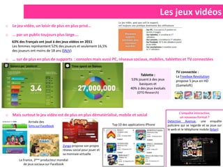Les jeux vidéos
o   Le jeu vidéo, un loisir de plus en plus prisé…

o   … par un public toujours plus large….
    63% des Français ont joué à des jeux vidéos en 2011
    Les femmes représentent 52% des joueurs et seulement 16,5%
    des joueurs ont moins de 18 ans (SNJV)

o   … sur de plus en plus de supports : consoles mais aussi PC, réseaux sociaux, mobiles, tablettes et TV connectées

                                                                                                               TV connectée :
                                                                                      Tablette :               La Freebox Revolution
                                                                                53% jouent à des jeux          propose 5 jeux en HD
                                                                                     basiques et               (Gameloft)
                                                                                40% à des jeux évolués
                                                                                     (OTO Research)




                                                                                                                  L’enquête interactive,
o   Mais surtout le jeu vidéo est de plus en plus dématérialisé, mobile et social                                  un nouveau format ?
              Arrivée des                                                                                Detective Avenue, une enquête
              Sims sur Facebook                                     Top 10 des applications iPhone       policière qui se regarde et se joue sur
                                                                                                         le web et le téléphone mobile (bilan)



                                      Zynga propose son propre
                                      réseau social pour jouer et
                                      sa monnaie virtuelle
        La France, 2ème producteur mondial
           de jeux sociaux sur Facebook
 