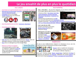 Le jeu envahit de plus en plus le quotidien
                              Jeux urbains                                                             Jeux marketing
o Jeux basés sur la géolocalisation (pour la conquête de quartier)   o Jeux « virtu-réels » : des jeux IRL s’appuyant sur les réseaux sociaux et les
– Metropoli (ex.Foursquaropoly), Gamorlive,                            technologies digitales (géolocalisation, RFID, QR codes…)
  Oust.me, World of Fourcraft                                        – Chasses au trésor : Parc Astérix, Sosh, Nike,
– Foursquare lance les city badges                                     Gemey-Maybelline, Duracell, Mercedes
– Google Latitude lance son système de                                 Mini Coupé, New Balance, Timberland, Kia,
  points, Leaderboards                                                 Vodafone
                                                                     – Partie de tennis virtuelle dans la rue BNP
                                                                     – Jeux interactifs billboard/mobile McDonald’s, Hyundai
                                                                     – Enquêtes interactives : The escape de Intel, The witness et Je tue un ami 2 de
                                                                       13ème rue, Mission Braquo de Canal+, Millenium
o Jeux de piste/chasses au trésor : Gemotions, Black Beard
                                                                     o Jeux « pour de vrai »/IRL :
o Jeux basés sur les cartes                                          – Braquer une banque comme dans
                                                                       Batman Arkham City (Warner)
                                                                     – Chat/souris de Kia

                                                                     o Advergames sur le web, les réseaux sociaux,
                                                                       les mobiles et tablettes :
                                                                     – Social game Fanta
                                                                     – Advergame en RA Ubisoft
                                                                     – Mais aussi : Red Bull, Bic,
                                                                       Magnum, Leroy Merlin
– GTA, GT5 (via une campagne de bannières) et Nissan avec son
  advergame Qstreet s’invitent dans Google Street View                                               Badgification
– Mini lance un advergame qui tilise Google Maps
                                                                     De plus en plus d’offres/services intègrent les mécaniques du jeu, avec des
o Chasses au trésor en magasin                                       systèmes de scores, de classement et de plus en plus de bagdes
   Une semaine après sa mise en ligne
                                                                                                       Skyrock lance un système de récompense
   sur l’Appstore, l’application Scanbucks
                                                                                                       pour ses blogueurs à travers une collection
   était n°1 des applications gratuites,
                                                                                                       d’« honneurs » (Worker, Paparazzi…)
   50 000 téléchargements et 10 000
   produits scannés                                                  Mais aussi : le site de voyage Wipolo, Google News, l’application TV Check, le
                                                                     programme de fidélisation de Samsung, l’application de musique Pump It, les
                            Plus d’exemples                          sites de Social shopping Walldress et Fancy, la campagne de François Bayrou
 