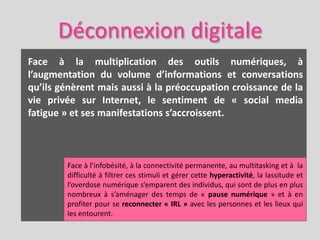 Déconnexion digitale
Face à la multiplication des outils numériques, à
l’augmentation du volume d’informations et conversations
qu’ils génèrent mais aussi à la préoccupation croissance de la
vie privée sur Internet, le sentiment de « social media
fatigue » et ses manifestations s’accroissent.



        Face à l’infobésité, à la connectivité permanente, au multitasking et à la
        difficulté à filtrer ces stimuli et gérer cette hyperactivité, la lassitude et
        l’overdose numérique s’emparent des individus, qui sont de plus en plus
        nombreux à s’aménager des temps de « pause numérique » et à en
        profiter pour se reconnecter « IRL » avec les personnes et les lieux qui
        les entourent.
 