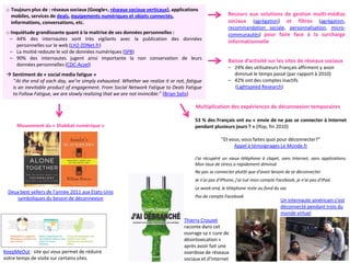 o Toujours plus de : réseaux sociaux (Google+, réseaux sociaux verticaux), applications
   mobiles, services de deals, équipements numériques et objets connectés,                             Recours aux solutions de gestion multi-médias
   informations, conversations, etc.                                                                   sociaux (agrégation) et filtres (agrégation,
                                                                                                       recommandation sociale, personnalisation, micro-
 o Inquiétude grandissante quant à la maitrise de ses données personnelles :                           communautés) pour faire face à la surcharge
  – 44% des internautes sont très vigilants avec la publication des données
                                                                                                       informationnelle
      personnelles sur le web (LH2-ZDNet.fr)
  – La moitié redoute le vol de données numériques (SPB)
  – 90% des internautes jugent ainsi importante la non conservation de leurs
                                                                                                       Baisse d’activité sur les sites de réseaux sociaux
      données personnelles (CDC-Acsel)
                                                                                                       – 24% des utilisateurs Français affirment y avoir
  Sentiment de « social media fatigue »                                                                 diminué le temps passé (par rapport à 2010)
   “At the end of each day, we’re simply exhausted. Whether we realize it or not, fatigue              – 42% ont des comptes inactifs
   is an inevitable product of engagement. From Social Network Fatigue to Deals Fatigue                  (Lightspeed Research)
   to Follow Fatigue, we are slowly realizing that we are not invincible.” (Brian Solis)

                                                                                      Multiplication des expériences de déconnexion temporaires

                                                                                      53 % des Français ont eu « envie de ne pas se connecter à Internet
     Mouvement du « Shabbat numérique »                                               pendant plusieurs jours ? » (Ifop, fin 2010)

                                                                                                   "Et vous, vous faites quoi pour déconnecter?"
                                                                                                         Appel à témoignages Le Monde.fr

                                                                                      J'ai récupéré un vieux téléphone à clapet, sans Internet, sans applications.
                                                                                      Mon taux de stress a rapidement diminué
                                                                                      Ne pas se connecter plutôt que d'avoir besoin de se déconnecter
                                                                                      Je n'ai pas d'iPhone, j'ai tué mon compte Facebook, je n'ai pas d'iPad.
                                                                                      Le week-end, le téléphone reste au fond du sac
 Deux best-sellers de l’année 2011 aux Etats-Unis
    symboliques du besoin de déconnexion                                              Pas de compte Facebook
                                                                                                                                  Un internaute américain s’est
                                                                                                                                  déconnecté pendant trois du
                                                                                                                                  monde virtuel
                                                                                 Thierry Crouzet
                                                                                 raconte dans cet
                                                                                 ouvrage sa « cure de
                                                                                 désintoxication »
                                                                                 après avoir fait une
KeepMeOut : site qui vous permet de réduire                                      overdose de réseaux
votre temps de visite sur certains sites.                                        sociaux et d'internet
 